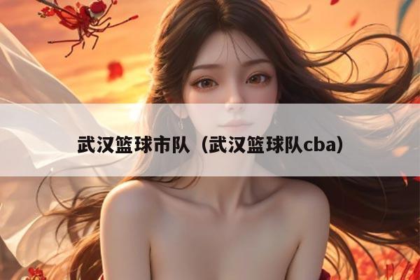 武汉篮球市队（武汉篮球队cba）