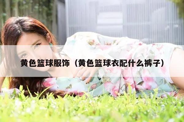 黄色篮球服饰（黄色篮球衣配什么裤子）