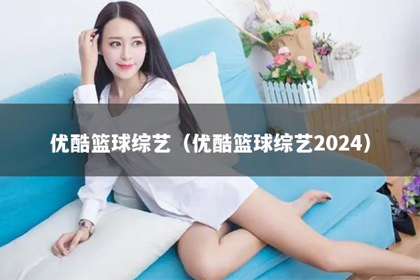 优酷篮球综艺（优酷篮球综艺2024）