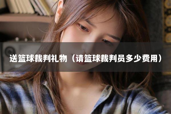 送篮球裁判礼物（请篮球裁判员多少费用）