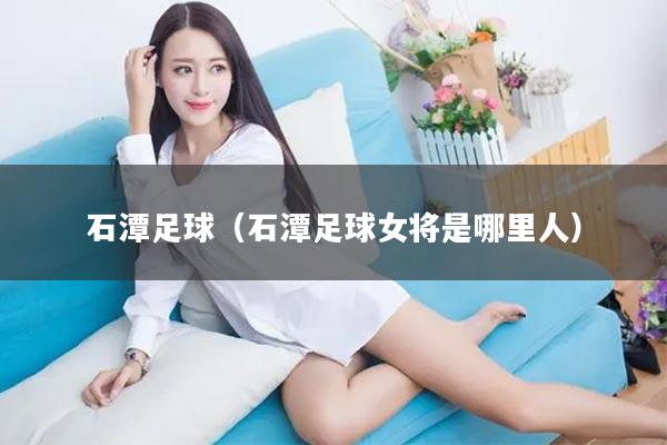 石潭足球（石潭足球女将是哪里人）