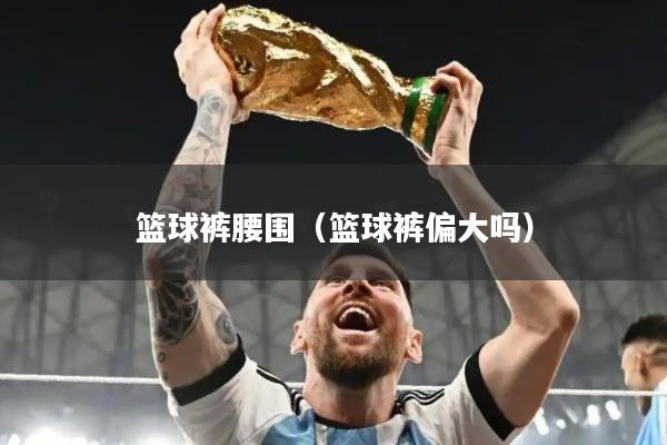 篮球裤腰围（篮球裤偏大吗）