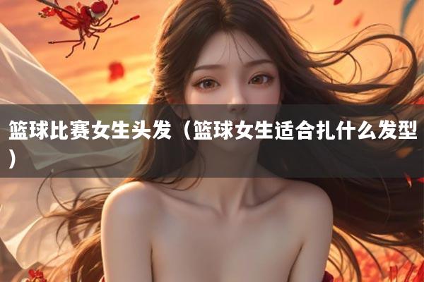 篮球比赛女生头发（篮球女生适合扎什么发型）