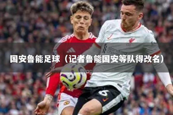 国安鲁能足球（记者鲁能国安等队得改名）