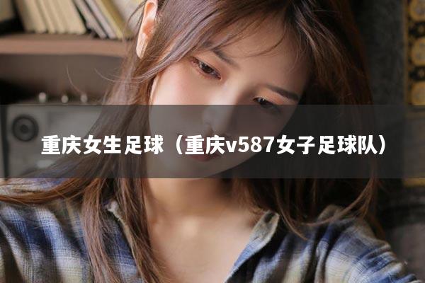 重庆女生足球（重庆v587女子足球队）