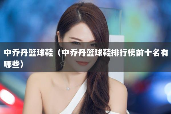 中乔丹篮球鞋（中乔丹篮球鞋排行榜前十名有哪些）