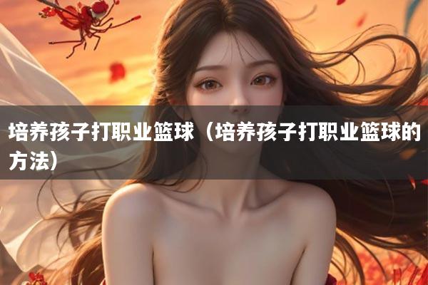 培养孩子打职业篮球（培养孩子打职业篮球的方法）